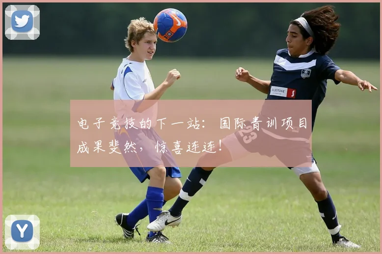 电子竞技的下一站：国际青训项目成果斐然，惊喜连连！