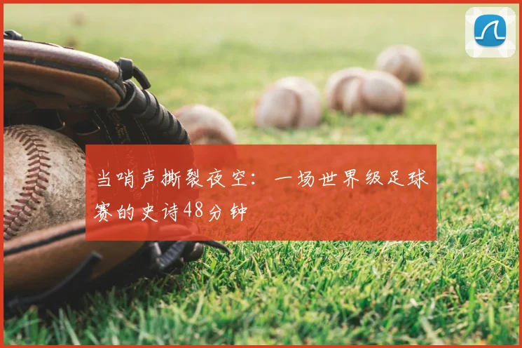当哨声撕裂夜空:一场世界级足球赛的史诗48分钟