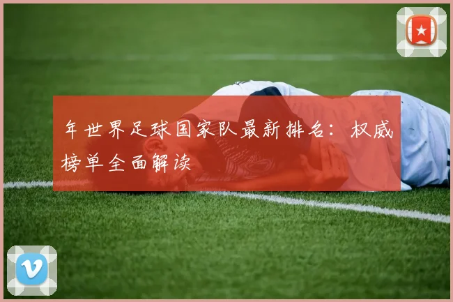 年世界足球国家队最新排名：权威榜单全面解读